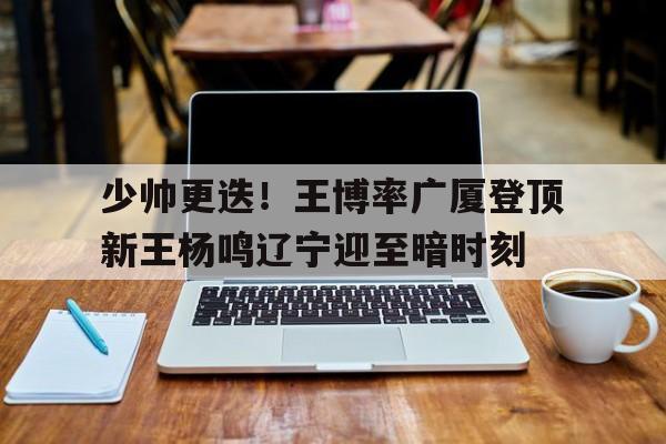 爱游戏-少帅更迭！王博率广厦登顶新王杨鸣辽宁迎至暗时刻的简单介绍
